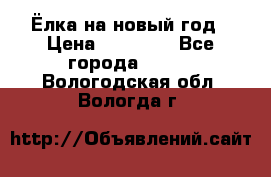 Ёлка на новый год › Цена ­ 30 000 - Все города  »    . Вологодская обл.,Вологда г.